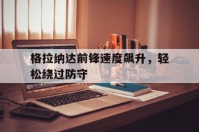 YY易游m6米乐福建YY易游m6米乐信息技术有限公司-关于格拉纳达前锋速度飙升，轻松绕过防守的信息