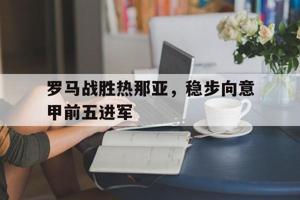 罗马战胜热那亚,稳步向意甲前五进军(罗马vs热那亚) 罗马战胜热那亚,稳步向意甲前五进军(罗马vs热那亚)