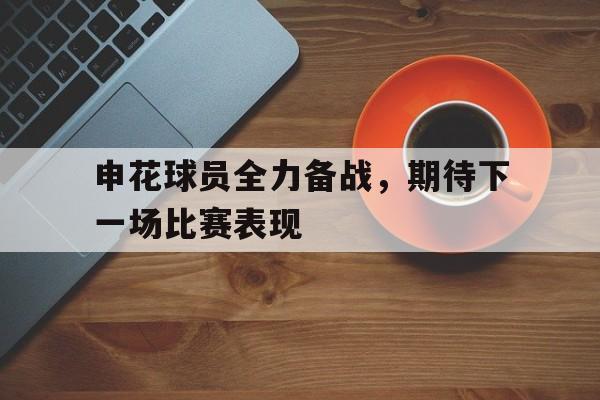 包含申花球员全力备战,期待下一场比赛表现的词条 包含申花球员全力备战,期待下一场比赛表现的词条